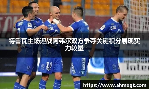 特鲁瓦主场迎战阿弗尔双方争夺关键积分展现实力较量