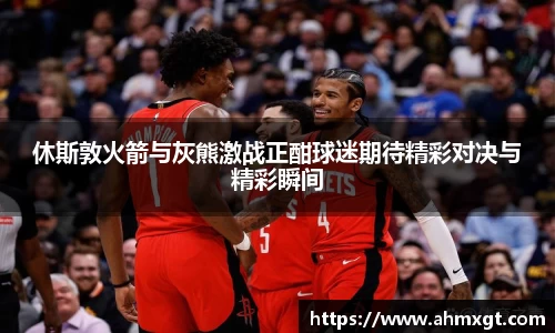 休斯敦火箭与灰熊激战正酣球迷期待精彩对决与精彩瞬间
